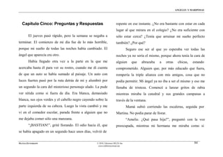 ÁNGELES Y MARIPOSAS




  Capítulo Cinco: Preguntas y Respuestas                               repente en ese instante. ¿No era bastante con estar en cada
                                                                       lugar al que mirara en el colegio? ¿No era suficiente con
        El jueves pasó rápido, pero la semana se negaba a              sólo estar cerca? ¿Tenía que arruinar mi sueño perfecto
terminar. El comienzo de mi día fue de lo más horrible,                también? ¿Por qué?
porque mi sueño de todas las noches había cambiado. El                           Seguro ese ser al que yo esperaba ver todas las
ángel que aparecía era otro.                                           noches ya no sería el mismo, porque ahora tenía la cara de
        Había llegado otra vez a la parte en la que me                 alguien      que   abrazaba   a   otras    chicas,   estando
acercaba hasta él para ver su rostro, cuando me di cuenta              comprometido. Alguien que, por más educado que fuera,
de que un auto se había sumado al paisaje. Un auto con                 rompería la triple alianza con mis amigos, cosa que no
luces fuertes pasó por la ruta detrás de mí y alumbró por              podía permitir. Mi ángel ya no iba a ser el mismo y eso me
un segundo la cara del misterioso personaje alado. La pude             llenaba de tristeza. Comencé a lanzar gritos de rabia
ver nítida como si fuera de día. Era blanca, demasiado                 mientras miraba la catedral y sus grandes campanas a
blanca, sus ojos verdes y el cabello negro cayendo sobre la            través de la ventana.
parte izquierda de su cabeza. Luego la vista cambió y me                         Mamá subió corriendo las escaleras, seguida por
vi en el comedor escolar, parada frente a alguien que no               Martina. No podía parar de llorar.
me dejaba comer sólo una manzana.                                                “Amelie. ¿Qué pasa hija?”, preguntó con la voz
        “¡BASTIAN!”, grité llorando. El odio hacia él, que             preocupada, mientras mi hermana me miraba como si
se había apagado en un segundo hace unos días, volvió de


MATÍAS ZITTERKOPF                                   © 2010, Ediciones MUZA Inc                                               84
                                                     www.tulibreriavirtual.net
 