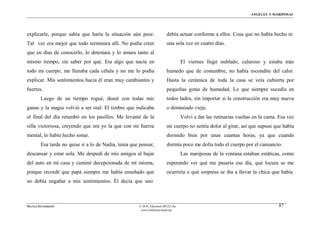 ÁNGELES Y MARIPOSAS




explicarle, porque sabía que haría la situación aún peor.                debía actuar conforme a ellos. Cosa que no había hecho ni
Tal vez era mejor que todo terminara allí. No podía creer                una sola vez en cuatro días.
que en días de conocerlo, lo detestara y lo amara tanto al
mismo tiempo, sin saber por qué. Era algo que nacía en                             El viernes llegó nublado, caluroso y estaba más
todo mi cuerpo, me llenaba cada célula y no me lo podía                  húmedo que de costumbre, no había escondite del calor.
explicar. Mis sentimientos hacia él eran muy cambiantes y                Hasta la cerámica de toda la casa se veía cubierta por
fuertes.                                                                 pequeñas gotas de humedad. Lo que siempre sucedía en
        Luego de un tiempo rogué, deseé con todas mis                    todos lados, sin importar si la construcción era muy nueva
ganas y la magia volvió a ser real. El timbre que indicaba               o demasiado vieja.
el final del día retumbó en los pasillos. Me levanté de la                         Volví a dar las rutinarias vueltas en la cama. Esa vez
silla victoriosa, creyendo que era yo la que con mi fuerza               mi cuerpo no sentía dolor al girar, así que supuse que había
mental, lo había hecho sonar.                                            dormido bien por unas cuantas horas, ya que cuando
        Esa tarde no quise ir a lo de Nadia, tenía que pensar,           dormía poco me dolía todo el cuerpo por el cansancio.
descansar y estar sola. Me despedí de mis amigos al bajar                          Las mariposas de la ventana estaban estáticas, como
del auto en mi casa y caminé decepcionada de mí misma,                   esperando ver qué me pasaría ese día, qué locura se me
porque recordé que papá siempre me había enseñado que                    ocurriría o qué sorpresa se iba a llevar la chica que había
no debía engañar a mis sentimientos. Él decía que uno



MATÍAS ZITTERKOPF                                     © 2010, Ediciones MUZA Inc                                                 87
                                                       www.tulibreriavirtual.net
 