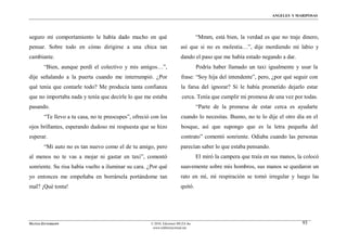 ÁNGELES Y MARIPOSAS




seguro mi comportamiento le había dado mucho en qué                                “Mmm, está bien, la verdad es que no traje dinero,
pensar. Sobre todo en cómo dirigirse a una chica tan                     así que si no es molestia…”, dije mordiendo mi labio y
cambiante.                                                               dando el paso que me había estado negando a dar.
        “Bien, aunque perdí el colectivo y mis amigos…”,                           Podría haber llamado un taxi igualmente y usar la
dije señalando a la puerta cuando me interrumpió. ¿Por                   frase: “Soy hija del intendente”, pero, ¿por qué seguir con
qué tenía que contarle todo? Me producía tanta confianza                 la farsa del ignorar? Si le había prometido dejarlo estar
que no importaba nada y tenía que decirle lo que me estaba                cerca. Tenía que cumplir mi promesa de una vez por todas.
pasando.                                                                           “Parte de la promesa de estar cerca es ayudarte
        “Te llevo a tu casa, no te preocupes”, ofreció con los           cuando lo necesitas. Bueno, no te lo dije el otro día en el
ojos brillantes, esperando dudoso mi respuesta que se hizo               bosque, así que supongo que es la letra pequeña del
esperar.                                                                 contrato” comentó sonriente. Odiaba cuando las personas
        “Mi auto no es tan nuevo como el de tu amigo, pero               parecían saber lo que estaba pensando.
al menos no te vas a mojar ni gastar en taxi”, comentó                             El miró la campera que traía en sus manos, la colocó
sonriente. Su risa había vuelto a iluminar su cara. ¿Por qué             suavemente sobre mis hombros, sus manos se quedaron un
yo entonces me empeñaba en borrársela portándome tan                     rato en mí, mi respiración se tornó irregular y luego las
mal? ¡Qué tonta!                                                         quitó.




MATÍAS ZITTERKOPF                                     © 2010, Ediciones MUZA Inc                                                93
                                                       www.tulibreriavirtual.net
 