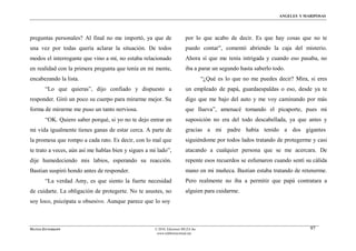 ÁNGELES Y MARIPOSAS




preguntas personales? Al final no me importó, ya que de                 por lo que acabo de decir. Es que hay cosas que no te
una vez por todas quería aclarar la situación. De todos                 puedo contar”, comentó abriendo la caja del misterio.
modos el interrogante que vino a mí, no estaba relacionado              Ahora sí que me tenía intrigada y cuando eso pasaba, no
en realidad con la primera pregunta que tenía en mi mente,              iba a parar un segundo hasta saberlo todo.
encabezando la lista.                                                             “¿Qué es lo que no me puedes decir? Mira, si eres
        “Lo que quieras”, dijo confiado y dispuesto a                   un empleado de papá, guardaespaldas o eso, desde ya te
responder. Giró un poco su cuerpo para mirarme mejor. Su                digo que me bajo del auto y me voy caminando por más
forma de mirarme me puso un tanto nerviosa.                             que llueva”, amenacé tomando el picaporte, pues mi
        “OK. Quiero saber porqué, si yo no te dejo entrar en            suposición no era del todo descabellada, ya que antes y
mi vida igualmente tienes ganas de estar cerca. A parte de              gracias a mi padre había tenido a dos gigantes
la promesa que rompo a cada rato. Es decir, con lo mal que              siguiéndome por todos lados tratando de protegerme y casi
te trato a veces, aún así me hablas bien y sigues a mi lado”,           atacando a cualquier persona que se me acercara. De
dije humedeciendo mis labios, esperando su reacción.                    repente esos recuerdos se esfumaron cuando sentí su cálida
Bastian suspiró hondo antes de responder.                               mano en mi muñeca. Bastian estaba tratando de retenerme.
        “La verdad Amy, es que siento la fuerte necesidad               Pero realmente no iba a permitir que papá contratara a
de cuidarte. La obligación de protegerte. No te asustes, no             alguien para cuidarme.
soy loco, psicópata u obsesivo. Aunque parece que lo soy



MATÍAS ZITTERKOPF                                    © 2010, Ediciones MUZA Inc                                             97
                                                      www.tulibreriavirtual.net
 