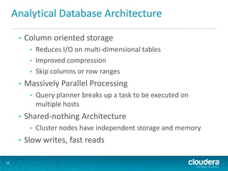 Analytical Database Architecture

      •   Column oriented storage
           •   Reduces I/O on multi-dimensional tables
           •   Improved compression
           •   Skip columns or row ranges
      •   Massively Parallel Processing
           •   Query planner breaks up a task to be executed on
               multiple hosts
      •   Shared-nothing Architecture
           •   Cluster nodes have independent storage and memory
      •   Slow writes, fast reads

11
 