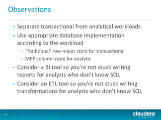 Observations

      • Separate transactional from analytical workloads
      • Use appropriate database implementation
        according to the workload
          •   ‘Traditional’ row-major store for transactional
          •   MPP column-store for analytic
      • Consider a BI tool so you’re not stuck writing
        reports for analysts who don’t know SQL
      • Consider an ETL tool so you’re not stuck writing
        transformations for analysts who don’t know SQL


17
 