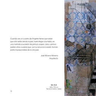 Cuando ves un cuadro de Ángeles tienes que saber
que sólo estás viendo la piel, hasta llegar a la tabla, en
una metódica sucesión de pintura, papel, calco, pintura
existen otros cuadros que, con su renuncia a existir, forman
parte imprescindible de la otra piel.


                                        José Moreno Moreno
                                                   Arquitecto




                                                     SA.10.4
                                                   130 x 170 cm
                                               Técnica mixta s. tabla
12
 