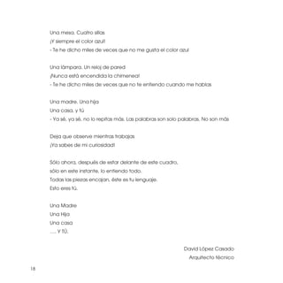 Una mesa. Cuatro sillas
     ¡Y siempre el color azul!
     - Te he dicho miles de veces que no me gusta el color azul


     Una lámpara. Un reloj de pared
     ¡Nunca está encendida la chimenea!
     - Te he dicho miles de veces que no te entiendo cuando me hablas


     Una madre. Una hija
     Una casa, y tú
     - Ya sé, ya sé, no lo repitas más. Las palabras son solo palabras. No son más


     Deja que observe mientras trabajas
     ¡Ya sabes de mi curiosidad!


     Sólo ahora, después de estar delante de este cuadro,
     sólo en este instante, lo entiendo todo.
     Todas las piezas encajan, éste es tu lenguaje.
     Esto eres tú.


     Una Madre
     Una Hija
     Una casa
     …. Y TÚ.


                                                              David López Casado
                                                                  Arquitecto técnico

18
 