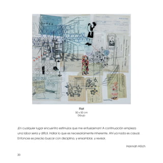 Flat
                                           50 x 50 cm
                                             Dibujo




¡En cualquier lugar encuentro estímulos que me entusiasman! A continuación empieza
una labor seria y difícil. Hallar lo que es necesariamente inherente. Ahí ya nada es casual.
Entonces es preciso buscar con disciplina, y ensamblar, y revisar.

                                                                                 Hannah Höch


20
 