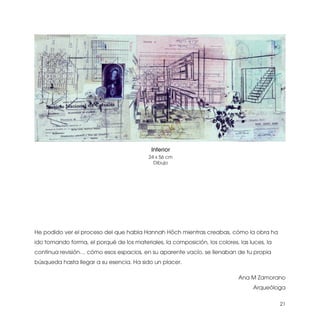 Interior
                                           24 x 56 cm
                                             Dibujo




He podido ver el proceso del que habla Hannah Höch mientras creabas, cómo la obra ha
ido tomando forma, el porqué de los materiales, la composición, los colores, las luces, la
continua revisión… cómo esos espacios, en su aparente vacío, se llenaban de tu propia
búsqueda hasta llegar a su esencia. Ha sido un placer.

                                                                             Ana M Zamorano
                                                                                  Arqueóloga

                                                                                             21
 