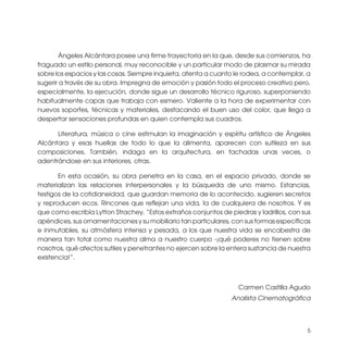 Ángeles Alcántara posee una firme trayectoria en la que, desde sus comienzos, ha
fraguado un estilo personal, muy reconocible y un particular modo de plasmar su mirada
sobre los espacios y las cosas. Siempre inquieta, atenta a cuanto le rodea, a contemplar, a
sugerir a través de su obra. Impregna de emoción y pasión todo el proceso creativo pero,
especialmente, la ejecución, donde sigue un desarrollo técnico riguroso, superponiendo
habitualmente capas que trabaja con esmero. Valiente a la hora de experimentar con
nuevos soportes, técnicas y materiales, destacando el buen uso del color, que llega a
despertar sensaciones profundas en quien contempla sus cuadros.

      Literatura, música o cine estimulan la imaginación y espíritu artístico de Ángeles
Alcántara y esas huellas de todo lo que la alimenta, aparecen con sutileza en sus
composiciones. También, indaga en la arquitectura, en fachadas unas veces, o
adentrándose en sus interiores, otras.

       En esta ocasión, su obra penetra en la casa, en el espacio privado, donde se
materializan las relaciones interpersonales y la búsqueda de uno mismo. Estancias,
testigos de la cotidianeidad, que guardan memoria de lo acontecido, sugieren secretos
y reproducen ecos. Rincones que reflejan una vida, la de cualquiera de nosotros. Y es
que como escribía Lytton Strachey, “Estos extraños conjuntos de piedras y ladrillos, con sus
apéndices, sus ornamentaciones y su mobiliario tan particulares, con sus formas específicas
e inmutables, su atmósfera intensa y pesada, a los que nuestra vida se encabestra de
manera tan total como nuestra alma a nuestro cuerpo -¡qué poderes no tienen sobre
nosotros, qué afectos sutiles y penetrantes no ejercen sobre la entera sustancia de nuestra
existencia!”.



                                                                   Carmen Castilla Agudo
                                                                 Analista Cinematográfica




                                                                                          5
 