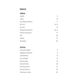 ÍNDICE

OBRAS
Azulillo                9

Luises                 10

Ave María Purísima     11

SA.10.4              12-13

Cocina                 15

Perspectiva serena   16-17

Puerta de servicio     19

Flat                   20

Interior               21

Homeless               22



TEXTOS
Carmen Castilla         5

Ángeles Alcántara       8

José Moreno            12

Le Corbusier           14

David López            18

Hannah Höch            20

Ana Zamorano           21

Liubov Popova          22

Curriculum vitae       23
 