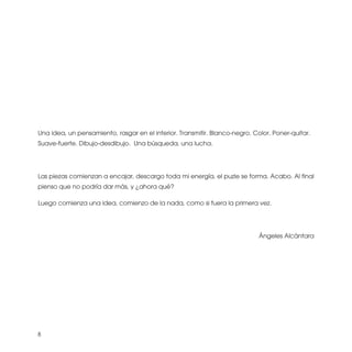 Una idea, un pensamiento, rasgar en el interior. Transmitir. Blanco-negro. Color. Poner-quitar.
Suave-fuerte. Dibujo-desdibujo. Una búsqueda, una lucha.




Las piezas comienzan a encajar, descargo toda mi energía, el puzle se forma. Acabo. Al final
pienso que no podría dar más, y ¿ahora qué?

Luego comienza una idea, comienzo de la nada, como si fuera la primera vez.




                                                                             Ángeles Alcántara




8
 