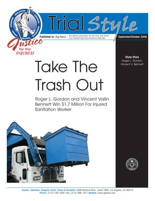 the official publication for the Solo and Small
                 Published in: Big News –    Firm Section from the California State Bar        September/October 2006




                                                                                                    Style Stars
                                                                                                 Roger L. Gordon



            Take The                                                                            Vincent V. Bennett




            Trash Out
            Roger L. Gordon and Vincent Vallin
            Bennett Win $1.7 Million For Injured
            Sanitation Worker




Gordon, Edelstein, Krepack, Grant, Felton & Goldstein 3580 Wilshire Blvd., Suite 1800, Los Angeles, CA 90010
                 Phone: (213) 739-7000 Fax: (213) 386-1671 Website: www.geklaw.com
 