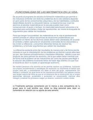 -FUNCIONALIDAD DE LAS MATEMATICA EN LA VIDADe acuerdo al programa de estudios la formación matemática que permite a
los individuos enfrentar con éxito los problemas de la vida cotidiana depende
en gran parte de los conocimientos adquiridos y de las habilidades y actitudes
desarrolladas durante su educación básica. La experiencia que vivan los
alumnos al estudiar matemáticas en la escuela pueden traer como
consecuencias: el gusto o rechazo, la creatividad para buscar soluciones o la
pasividad para escucharlas y tratar de reproducirlas, así mismo la búsqueda de
argumentos para validar los resultados.
Para que tengan funcionalidad las matemáticas en la vida el planteamiento
central consiste en utilizar secuencias de situaciones problemáticas que
despierten el interés de los alumnos (éstas deben estar planteadas de acuerdo
al contexto y deben aplicarse en situaciones vivenciales de los educandos) y
los inviten a reflexionar, a encontrar diferentes formas de resolver los
problemas y a formular argumentos que validen los resultados.
La diferencia existente entre dar resultados de manera oral y de forma escrita
consiste en que la interpretación de los problemas es distinta cuando ellos leen
ya que dan diversos procedimientos y resultados diferentes ; debido a que son
producto de cómo piensan los alumnos y de lo que saben hacer mientras que
de forma oral el profesor da las indicaciones así como las pautas para llegar a
la solución del problema mostrando temor de hacer algo distinto a lo que hizo
el docente es decir no existe un aprendizaje autónomo.
De manera personal a los alumnos se les permite resolver sus problemas buscando
sus propios procedimientos o estrategias de resolución no importando el tiempo que
ocupen para ello, y compartiendo sus ideas al resto del grupo, expresándose con
libertad y confianza; de igual forma se da importancia primordial a los saberes previos
que tengan acerca del tema ya que en el transcurso de la construcción de su propio
aprendizaje reforzará, enmendará o aumentará su conocimiento, mientras ellos
trabajan y analizan los procesos a seguir yo observo, cuestionó o aclaro dudas.

c) Finalmente participa comentando por lo menos a dos compañeros de tu
grupo para lo cuál tendrás que visitar su blog personal para dejar un
comentario en relación con su aporte de esta semana.

 
