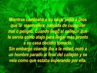 Mientras caminaba a su casa, pidió a Dios que la  mantuviera  salvada de   cualquier mal o peligro. Cuando llegó al callejón que le servía como atajo para llegar más pronto a su casa decidió tomarlo. Sin embargo cuando iba a la mitad, notó a un hombre parado al final del   callejón y se veía como que estaba esperando por ella. 