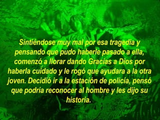 Sintiéndose muy mal por esa tragedia y pensando que pudo haberle pasado a ella, comenzó a llorar dando Gracias a Dios por haberla cuidado y le rogó que ayudara a la otra joven. Decidió ir a la estación de policía, pensó que podría reconocer al hombre y les dijo su historia.   