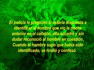 El policía le preguntó si estaría dispuesta a identificar al hombre que   vio la noche anterior en el callejón, ella accedió y sin dudar reconoció   al hombre en cuestión. Cuando el hombre supo que había sido   identificado, se rindió y confesó.   