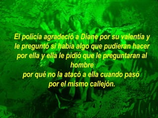 El policía agradeció a Diane por su valentía y le preguntó si había algo   que pudieran hacer por ella y ella le pidió que le preguntaran al hombre por qué no la atacó a ella cuando pasó  por el mismo callejón. 