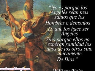 “ No es porque los Ángeles sean mas santos que los Hombres o demonios Lo que los hace ser Ángeles Sino porque ellos no esperan santidad los unos de los otros sino únicamente De Dios.” William Blake 