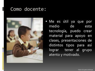 Como docente:Me es útil ya que por medio de esta tecnología, puedo crear material para apoyo en clases, presentaciones de distintos tipos para así lograr  tener al grupo atento y motivado.Hacer clic para continuar