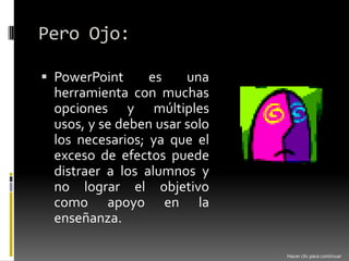 Pero Ojo:PowerPoint es una herramienta con muchas opciones y múltiples usos, y se deben usar solo los necesarios; ya que el exceso de efectos puede distraer a los alumnos y no lograr el objetivo como apoyo en la enseñanza. Hacer clic para continuar