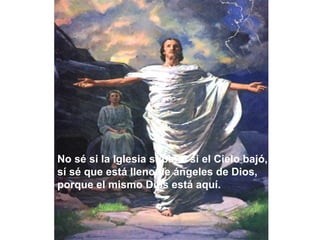 No sé si la Iglesia subió o si el Cielo bajó,
sí sé que está lleno de ángeles de Dios,
porque el mismo Dios está aquí.
 