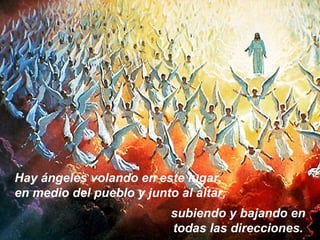Hay ángeles volando en este lugar,
en medio del pueblo y junto al altar,
subiendo y bajando en
todas las direcciones.
 