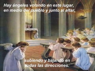 Hay ángeles volando en este lugar,
en medio del pueblo y junto al altar,
subiendo y bajando en
todas las direcciones.
 
