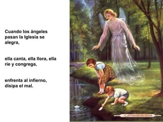 Cuando los ángeles
pasan la Iglesia se
alegra,
ella canta, ella llora, ella
ríe y congrega,
enfrenta al infierno,
disipa el mal.
 