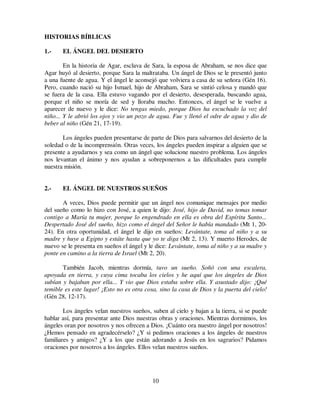 10
HISTORIAS BÍBLICAS
1.- EL ÁNGEL DEL DESIERTO
En la historia de Agar, esclava de Sara, la esposa de Abraham, se nos dice que
Agar huyó al desierto, porque Sara la maltrataba. Un ángel de Dios se le presentó junto
a una fuente de agua. Y el ángel le aconsejó que volviera a casa de su señora (Gén 16).
Pero, cuando nació su hijo Ismael, hijo de Abraham, Sara se sintió celosa y mandó que
se fuera de la casa. Ella estuvo vagando por el desierto, desesperada, buscando agua,
porque el niño se moría de sed y lloraba mucho. Entonces, el ángel se le vuelve a
aparecer de nuevo y le dice: No tengas miedo, porque Dios ha escuchado la voz del
niño... Y le abrió los ojos y vio un pozo de agua. Fue y llenó el odre de agua y dio de
beber al niño (Gén 21, 17-19).
Los ángeles pueden presentarse de parte de Dios para salvarnos del desierto de la
soledad o de la incomprensión. Otras veces, los ángeles pueden inspirar a alguien que se
presente a ayudarnos y sea como un ángel que solucione nuestro problema. Los ángeles
nos levantan el ánimo y nos ayudan a sobreponernos a las dificultades para cumplir
nuestra misión.
2.- EL ÁNGEL DE NUESTROS SUEÑOS
A veces, Dios puede permitir que un ángel nos comunique mensajes por medio
del sueño como lo hizo con José, a quien le dijo: José, hijo de David, no temas tomar
contigo a María tu mujer, porque lo engendrado en ella es obra del Espíritu Santo...
Despertado José del sueño, hizo como el ángel del Señor le había mandado (Mt 1, 20-
24). En otra oportunidad, el ángel le dijo en sueños: Levántate, toma al niño y a su
madre y huye a Egipto y estáte hasta que yo te diga (Mt 2, 13). Y muerto Herodes, de
nuevo se le presenta en sueños el ángel y le dice: Levántate, toma al niño y a su madre y
ponte en camino a la tierra de Israel (Mt 2, 20).
También Jacob, mientras dormía, tuvo un sueño. Soñó con una escalera,
apoyada en tierra, y cuya cima tocaba los cielos y he aquí que los ángeles de Dios
subían y bajaban por ella... Y vio que Dios estaba sobre ella. Y asustado dijo: ¡Qué
temible es este lugar! ¡Esto no es otra cosa, sino la casa de Dios y la puerta del cielo!
(Gén 28, 12-17).
Los ángeles velan nuestros sueños, suben al cielo y bajan a la tierra, si se puede
hablar así, para presentar ante Dios nuestras obras y oraciones. Mientras dormimos, los
ángeles oran por nosotros y nos ofrecen a Dios. ¡Cuánto ora nuestro ángel por nosotros!
¿Hemos pensado en agradecérselo? ¿Y si pedimos oraciones a los ángeles de nuestros
familiares y amigos? ¿Y a los que están adorando a Jesús en los sagrarios? Pidamos
oraciones por nosotros a los ángeles. Ellos velan nuestros sueños.
 