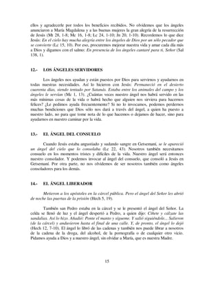 15
ellos y agradecerle por todos los beneficios recibidos. No olvidemos que los ángeles
anunciaron a María Magdalena y a las buenas mujeres la gran alegría de la resurrección
de Jesús (Mt 28, 1-8; Mc 16, 1-8; Lc 24, 1-10; Jn 20, 1-10). Recordemos lo que dice
Jesús: En el cielo hay mucha alegría entre los ángeles de Dios por un sólo pecador que
se convierte (Lc 15, 10). Por eso, procuremos mejorar nuestra vida y amar cada día más
a Dios y digamos con el salmo: En presencia de los ángeles cantaré para ti, Señor (Sal
138, 1).
12.- LOS ÁNGELES SERVIDORES
Los ángeles nos ayudan y están puestos por Dios para servirnos y ayudarnos en
todas nuestras necesidades. Así lo hicieron con Jesús: Permaneció en el desierto
cuarenta días, siendo tentado por Satanás. Estaba entre los animales del campo y los
ángeles le servían (Mc 1, 13). ¿Cuántas veces nuestro ángel nos habrá servido en las
más mínimas cosas de la vida o habrá hecho que alguien nos sirviera para hacernos
felices? ¿Le pedimos ayuda frecuentemente? Si no lo invocamos, podemos perdernos
muchas bendiciones que Dios sólo nos dará a través del ángel, a quien ha puesto a
nuestro lado, no para que tome nota de lo que hacemos o dejamos de hacer, sino para
ayudarnos en nuestro caminar por la vida.
13.- EL ÁNGEL DEL CONSUELO
Cuando Jesús estaba angustiado y sudando sangre en Getsemaní, se le apareció
un ángel del cielo que lo consolaba (Lc 22, 43). Nosotros también necesitamos
consuelo en los momentos tristes y difíciles de la vida. Nuestro ángel será entonces
nuestro consolador. Y podemos invocar al ángel del consuelo, que consoló a Jesús en
Getsemaní. Por otra parte, no nos olvidemos de ser nosotros también como ángeles
consoladores para los demás.
14.- EL ÁNGEL LIBERADOR
Metieron a los apóstoles en la cárcel pública. Pero el ángel del Señor les abrió
de noche las puertas de la prisión (Hech 5, 19).
También san Pedro estaba en la cárcel y se le presentó el ángel del Señor. La
celda se llenó de luz y el ángel despertó a Pedro, a quien dijo: Cíñete y cálzate las
sandalias. Así lo hizo. Añadió: Ponte el manto y sígueme. Y salió siguiéndole... Salieron
(de la cárcel) y anduvieron hasta el final de una calle. Y, de pronto, el ángel lo dejó
(Hech 12, 7-10). El ángel lo libró de las cadenas y también nos puede librar a nosotros
de la cadena de la droga, del alcohol, de la pornografía o de cualquier otro vicio.
Pidamos ayuda a Dios y a nuestro ángel, sin olvidar a María, que es nuestra Madre.
 