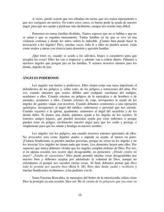 19
A veces, puede ocurrir que nos ofendan sin razón, que nos traten injustamente o
que nos castiguen sin motivo. En todos estos casos, es bueno pedir la ayuda de nuestro
ángel, para que nos ayude a perdonar más fácilmente, aunque nos resulte muy difícil.
Pensemos en tantas familias divididas. Tantos esposos que no se hablan o que no
se aman o que se engañan mutuamente. Tantas familias en las que se vive en una
violencia continua y donde los niños sufren lo indecible. ¡Cuánto bien puede hacer la
invocación a los ángeles! Pero, muchas veces, falta fe y ellos no pueden actuar, están
como atados y miran con tristeza tanta desunión y agresión familiar.
¡Qué triste es, cuando se acude a los adivinos, brujos o curanderos para que
arreglen las cosas! Ellos las van a empeorar y además van a cobrar dinero. Pidamos a
nuestros ángeles que pongan paz en las familias. Y seamos nosotros mismos para los
demás, ángeles de paz.
ÁNGELES PODEROSOS
Los ángeles son fuertes y poderosos. Ellos tienen como una tarea importante el
defendernos de los peligros y, sobre todo, de los peligros y tentaciones del alma. Por
eso, cuando sintamos que somos débiles ante cualquier asechanza del maligno,
acudamos a ellos. Cuando estemos en peligros de la naturaleza o de hombres o de
animales, acudamos a ellos. Cuando estemos de viaje, invoquemos la ayuda de los
ángeles de quienes viajan con nosotros. Cuando debamos someternos a una operación
quirúrgica, invoquemos al ángel del médico, enfermeras o personal que nos atiende.
Cuando vayamos a la iglesia, igualmente, unámonos al ángel del sacerdote y de los
demás fieles. Si damos una charla, pidamos ayuda a los ángeles de los oyentes. Si
tenemos amigos lejanos, que pueden necesitar ayuda por estar enfermos o porque
pueden estar en peligro, enviémosles nuestro ángel para que los cuide y proteja, o
simplemente para que los salude y bendiga en nuestro nombre.
Los ángeles ven los peligros, aun cuando nosotros estemos ignorantes de ellos.
No invocarlos será como dejarlos atados e impedir su ayuda, al menos en parte.
¡Cuántas bendiciones se pierden muchas personas, porque no creen en los ángeles y no
los invocan! Los ángeles no tienen nada que temer. Los demonios huyen ante ellos. Por
supuesto que nunca debemos olvidar que los ángeles cumplen órdenes de Dios. Por eso,
si en alguna ocasión, nos ocurre algo desagradable, no pensemos: ¿Dónde estaba mi
ángel? ¿Estaba de vacaciones? Dios puede permitir muchas cosas desagradables por
nuestro bien y debemos aceptar por adelantado la voluntad de Dios, aunque no
entendamos el porqué nos suceden ciertas cosas. Al final, debemos pensar que Dios
todo lo permite por nuestro bien (Rom 8. 28). Pero dice Jesús: pedid y recibiréis y
muchas bendiciones recibiremos, si las pedimos con fe.
Santa Faustina Kowalska, la mensajera del Señor de la misericordia, relata cómo
Dios la protegió en una ocasión. Dice así: Me di cuenta de lo peligroso que era estar en
 