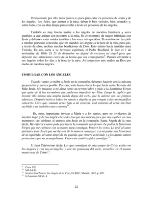 22
Precisamente por ello, toda pureza es poca para estar en presencia de Jesús y de
los ángeles. Los fieles, que asisten a la misa, deben ir bien vestidos, bien peinados y,
sobre todo, con un alma limpia para recibir a Jesús en presencia de los ángeles.
También es muy bueno invitar a los ángeles de nuestros familiares y seres
queridos a que asistan con nosotros a la misa. Es el momento de mayor intimidad con
Jesús y debemos estar unidos también a los seres más queridos. Personalmente, les pido
a muchas personas conocidas que me manden sus ángeles a la hora de la misa para que,
a través de ellos, reciban muchas bendiciones de Dios. Esto mismo hacía también santa
Teresita. En una carta a su hermano espiritual, el Padre Roulland, le dice el 1 de
noviembre de 1896: El 25 de diciembre no dejaré de enviaros mi ángel para que
deposite mis intenciones cerca de la hostia que vos consagraréis9
. Pueden enviarme a
sus ángeles todos los días a la hora de la misa. Así estaremos más unidos en Dios por
medio de nuestros ángeles.
COMULGAR CON LOS ÁNGELES
Cuando vamos a recibir a Jesús en la comunión, debemos hacerlo con la máxima
preparación y pureza posible. Por eso, sería bueno hacer lo que hacía santa Teresita del
Niño Jesús. Me imagino a mi alma como un terreno libre y pido a la Santísima Virgen
que quite de él los escombros que pudieran impedirle ser libre. Luego le suplico que
levante ella misma una amplia tienda digna del cielo, que la adorne con sus propios
aderezos. Después invito a todos los santos y ángeles a que vengan a dar un magnífico
concierto. Creo que, cuando Jesús baja a mi corazón, está contento al verse tan bien
recibido y yo también estoy contenta10
.
Es, pues, importante invocar a María y a los santos, pero no olvidarnos de
nuestro ángel y de los ángeles de todos los que nos rodean para que nos ayuden en esos
momentos tan sublimes al unirnos con Jesús en la comunión. Santa Ángela de la cruz
decía: Me esforcé cuanto pude por hacer la comunión con fervor. Le pedí a la Santísima
Virgen que me cubriese con su manto para comulgar. Renové los votos. Le pedí al santo
patriarca (san José) que me llevara de la mano a comulgar, y a mi padre san Francisco
de la izquierda; al santo ángel de mi guarda, que viniera a mi lado y a los demás santos
protectores que me acompañasen. Y con esta comitiva fui a comulgar11
.
S. Juan Crisóstomo decía: Los que comulgan de esta sangre de Cristo están con
los ángeles y con los arcángeles y con las potencias del cielo, envueltos en el mismo
manto real de Cristo12
.
9
Carta 178.
10
MA fol 80.
11
Javierre José María, Sor Ángela de la Cruz, Ed BAC, Madrid, 1982, p. 499.
12
In Ioannem XLVI, 4.
 