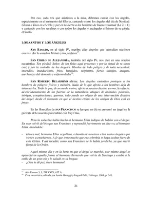24
Por eso, cada vez que asistimos a la misa, debemos cantar con los ángeles,
especialmente en el momento del Gloria, cantando como los ángeles del día de Navidad:
Gloria a Dios en el cielo y paz en la tierra a los hombres de buena voluntad (Lc 2, 14);
y cantando con los serafines y con todos los ángeles y arcángeles el himno de su gloria:
el Santo.
LOS SANTOS Y LOS ÁNGELES
SAN BASILIO, en el siglo IV, escribe: Hay ángeles que custodian naciones
enteras. Así lo enseñan Moisés y los profetas17
.
SAN CIRILO DE ALEJANDRÍA, también del siglo IV, nos dice en una oración
eucarística: Ten piedad, Señor, de los fieles aquí presentes y por la virtud de tu santa
cruz y por la custodia de los ángeles, líbralos de todo peligro y de toda necesidad:
incendios, inundaciones, fríos, bandidos, serpientes, fieras salvajes, ataques,
asechanzas del demonio y enfermedades18
.
SAN ROBERTO BELARMINO afirma: Los ángeles custodios protegen a los
hombres de peligros físicos y morales. Nada de lo que afecta a los hombres deja de
interesarles. Todo lo que, de un modo u otro, afecta a nuestro destino eterno, les afecta:
desencadenamiento de las fuerzas de la naturaleza, ataques de animales, pasiones,
intrigas, conspiraciones, guerras, todo puede ser objeto de una intervención decisiva
del ángel, desde el momento en que el destino eterno de los amigos de Dios está en
juego.
En las florecillas de SAN FRANCISCO se lee que un día se presentó un ángel en la
portería del convento para hablar con fray Elías.
Pero la soberbia había hecho al hermano Elías indigno de hablar con el ángel.
En esto volvió del bosque san Francisco y reprendió fuertemente en alta voz al hermano
Elías, diciéndole:
- Haces mal, hermano Elías orgulloso, echando de nosotros a los santos ángeles que
vienen a enseñarnos. A fe que temo mucho que esa soberbia te haga acabar fuera de
esta Orden. Y así sucedió, como san Francisco se lo había predicho, ya que murió
fuera de la Orden.
Aquel mismo día y en la hora en que el ángel se marchó, este mismo ángel se
apareció en aquella forma al hermano Bernardo que volvía de Santiago y estaba a la
orilla de un gran río y le saludó en su lengua:
- ¡Dios te dé paz, buen hermano!
17
Adv Eunom 3, 1; PG XXIX, 657 A.
18
Prex eucarística, editada por Antón Haenggi y Irngard Pahl, Friburgo, 1968, p. 341.
 