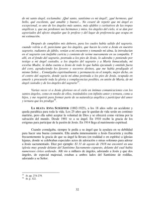 32
de mi santo ángel, exclamaba: ¡Qué santo, santísimo es mi ángel!, ¡qué hermoso, qué
bello, qué excelente, qué amable y bueno!... No cesaré de repetir que mi ángel es
excepcional, es uno de los ángeles más santos, más afables y caritativos de las tropas
angélicas y, que me perdonen sus hermanos y míos, los ángeles del cielo, si se dan por
agraviados del afecto singular que le profeso y del lugar de preferencia que ocupa en
mi estimación.
Después de cumplidos mis deberes, para los cuales había salido del sagrario,
cuando volvía a él, parecíame que los ángeles, que hacen la corte a Jesús en nuestro
sagrario, radiantes de júbilo, venían a mi encuentro y tomando mi alma, la introducían
en el sagrario con inefable caricia y contento de verme nuevamente en su compañía. Y
allí, en el fondo del sagrario, postrada a los pies de Jesús, lo adoraba y poniendo por
testigo a mi ángel custodio, a los ángeles del sagrario y a María Inmaculada, mi
excelsa Madre, le daba cuenta a Jesús de todo lo que había ejecutado y omitido fuera
del coro, agradeciendo los favores y socorros divinos, que me había prodigado el
mismo Señor… Comulgaba espiritualmente y permanecía en el templo, mejor dicho, en
el centro del sagrario, donde yacía mi alma postrada a los pies de Jesús, ocupada en
amarle y procurarle toda la gloria y complacencias posibles, en unión de María, de mi
ángel custodio y de los ángeles del sagrario35
.
Varias veces vi a Jesús glorioso en el cielo en íntimas comunicaciones con los
santos ángeles, como en medio de ellos, tratándolos con infinito amor y ternura, como a
hijos, y me requirió para formar parte de su naturaleza angélica y participar del amor
y ternura que les prodiga36
.
LA BEATA ANNA SCHÄFFER (1882-1925), a los 18 años sufre un accidente y
queda paralítica para toda la vida. Los 25 años que le quedan de vida serán un continuo
martirio, pero ella sabrá aceptar la voluntad de Dios y se ofrecerá como víctima por la
salvación del mundo. Desde 1901 ve a su ángel. En 1910 recibe la gracia de los
estigmas para participar de la pasión de Jesús. En 1914 llega al matrimonio espiritual.
Cuando comulgaba, siempre le pedía a su ángel que la ayudara en su debilidad
para hacer una buena comunión. Ella amaba inmensamente a Jesús Eucaristía y recibía
frecuentemente la gracia de que su ángel la llevara (en realidad o en espíritu) a iglesias
lejanas, donde se celebraban especiales actos de adoración o misas solemnes para adorar
a Jesús sacramentado. Dice por ejemplo: El 31 de agosto de 1918 me encontré en una
iglesia muy grande delante del Santísimo Sacramento expuesto, delante del cual había
numerosos cirios ardiendo. Allí vio a millares de ángeles, adorando a Jesús y que dos
ángeles, de especial majestad, estaban a ambos lados del Santísimo de rodillas,
adorando a su Señor.
35
ib. pp. 274-279.
36
ib. p. 322.
 