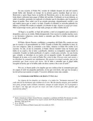 34
En una ocasión, el Padre Pío, vestido de soldado después de salir del cuartel,
donde había sido llamado en tiempo de la primera guerra mundial, llegó en tren a
Benevento y quiso llegar hasta su pueblo de Pietrelcina, pero se dio cuenta de que no
tenía dinero suficiente para pagar el billete del autobús. Confiando en la providencia, se
subió al autobús, pensando en explicarle al cobrador que le disculpara, que le pagaría al
llegar al pueblo. Pero subió con él un extraño personaje, elegantemente vestido y con
una maleta nueva que se sentó a su lado. Cuando el cobrador se acercaba pidiendo los
billetes y el Padre Pío estaba ya sudando, el cobrador le dijo: Alguien ya pagó por usted.
Miró al personaje vecino, pero no dijo nada, porque no sabía si había sido él.
Al llegar a su pueblo, se bajó del autobús y miró al compañero para saludarlo y
despedirse, pero ya no estaba. Había desaparecido. Este suceso lo contaba muchas veces
a sus hermanos religiosos, como dando a entender que Dios le había socorrido por
medio de su ángel40
.
El Padre Alessio Parente, confidente y compañero del Padre Pío, cuenta un caso
que le ocurrió a él personalmente en 1959. Cuando el Padre Pío celebraba la misa, él,
con otro religioso, daba la comunión a los fieles, mientras el Padre Pío estaba en la
sacristía. Un día, al dar la comunión, el Padre Alessio terminó todas las hostias que
había en su copón y fue al altar a purificarlo, mientras su compañero seguía dando la
comunión. Cuando ya había purificado el copón y estaba para cerrarlo, vio una hostia
que, volando, se introdujo en su copón con un pequeño sonido. Se quedó pasmado.
Después de la misa, se lo contó al Padre Pío y éste le dijo: Procura estar más atento y
no distribuir la comunión tan rápidamente. Da gracias a tu ángel custodio, que no ha
permitido que Jesús cayera por tierra. Así le daba a entender que el ángel había
recogido la hostia, que se le había caído sin darse cuenta e iba a caer al suelo41
.
Por eso, es bueno pedir a los ángeles que nos cuiden al dar la comunión para que
no caigan al suelo las pequeñas partículas, en las que está Jesús, sino que las recojan y
las devuelvan nuevamente al copón. Y nosotros debemos tener más cuidado.
La VENERABLE SOR MÓNICA DE JESÚS ( 1964) dice:
La víspera de los ángeles, en vísperas, vi a todos los “hermanos mayores” de
cada una de las hermanas que estaban en el coro. Me dio mucha alegría, pero también
tuve pena, porque todos estaban contentos, aunque no todos alegres. Se lo pregunté a
mi ángel y me dijo que era por no rezar con todo el fervor que ellos querían que
tuviesen las almas42
.
40
Hecho relatado por el Padre Alessio Parente, compañero y confidente del Padre Pío durante seis años.
Lo cuenta en su libro: Mandami il tuo angelo custode, Ed P. Pío da Pietrelcina, san Giovanni
Rotondo, 1999, pp.93-94.
41
ib. p. 108-109.
42
Carta de Sor Mónica al Padre Cantera del 4 de octubre de 1923.
 