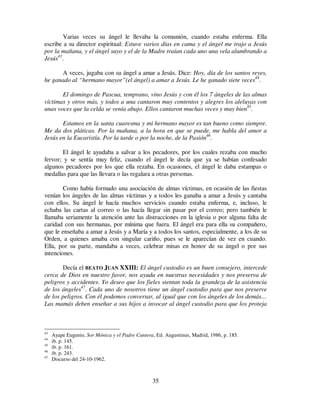 35
Varias veces su ángel le llevaba la comunión, cuando estaba enferma. Ella
escribe a su director espiritual: Estuve varios días en cama y el ángel me trajo a Jesús
por la mañana, y el ángel suyo y el de la Madre traían cada uno una vela alumbrando a
Jesús43
.
A veces, jugaba con su ángel a amar a Jesús. Dice: Hoy, día de los santos reyes,
he ganado al “hermano mayor”(el ángel) a amar a Jesús. Le he ganado siete veces44
.
El domingo de Pascua, temprano, vino Jesús y con él los 7 ángeles de las almas
víctimas y otros más, y todos a una cantaron muy contentos y alegres los aleluyas con
unas voces que la celda se venía abajo. Ellos cantaron muchas veces y muy bien45
.
Estamos en la santa cuaresma y mi hermano mayor es tan bueno como siempre.
Me da dos pláticas. Por la mañana, a la hora en que se puede, me habla del amor a
Jesús en la Eucaristía. Por la tarde o por la noche, de la Pasión46
.
El ángel le ayudaba a salvar a los pecadores, por los cuales rezaba con mucho
fervor; y se sentía muy feliz, cuando el ángel le decía que ya se habían confesado
algunos pecadores por los que ella rezaba. En ocasiones, el ángel le daba estampas o
medallas para que las llevara o las regalara a otras personas.
Como había formado una asociación de almas víctimas, en ocasión de las fiestas
venían los ángeles de las almas víctimas y a todos les ganaba a amar a Jesús y cantaba
con ellos. Su ángel le hacía muchos servicios cuando estaba enferma, e, incluso, le
echaba las cartas al correo o las hacía llegar sin pasar por el correo; pero también le
llamaba seriamente la atención ante las distracciones en la iglesia o por alguna falta de
caridad con sus hermanas, por mínima que fuera. El ángel era para ella su compañero,
que le enseñaba a amar a Jesús y a María y a todos los santos, especialmente, a los de su
Orden, a quienes amaba con singular cariño, pues se le aparecían de vez en cuando.
Ella, por su parte, mandaba a veces, celebrar misas en honor de su ángel o por sus
intenciones.
Decía el BEATO JUAN XXIII: El ángel custodio es un buen consejero, intercede
cerca de Dios en nuestro favor, nos ayuda en nuestras necesidades y nos preserva de
peligros y accidentes. Yo deseo que los fieles sientan toda la grandeza de la asistencia
de los ángeles47
. Cada uno de nosotros tiene un ángel custodio para que nos preserve
de los peligros. Con él podemos conversar, al igual que con los ángeles de los demás…
Las mamás deben enseñar a sus hijos a invocar al ángel custodio para que los proteja
43
Ayape Eugenio, Sor Mónica y el Padre Cantera, Ed. Augustinus, Madrid, 1986, p. 185.
44
ib. p. 145.
45
ib. p. 161.
46
ib. p. 243.
47
Discurso del 24-10-1962.
 