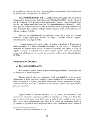 36
en los peligros, cuide su inocencia y les inspire buenos pensamientos. No nos olvidemos
de pedirle ayuda y de agradecer su asistencia48
.
San JOSEMARÍA ESCRIBÁ DE BALAGUER, el fundador del Opus Dei, tenía una fe
inmensa en su ángel custodio. Recordemos que la fundación del Opus Dei tuvo lugar el
dos de octubre de 1928, fiesta de los ángeles custodios. Una vez, estaba en la calle y fue
agredido por un desconocido en pleno día. El desconocido lo agarró del cuello y casi lo
mata, pero un joven desconocido lo libró de inmediato antes de que le pudiera hacer un
daño irreparable. San Josemaría atribuyó siempre el ataque a una acción diabólica y su
defensa a su ángel custodio.
Era tanta la familiaridad con su ángel que, cuando iba a entrar en cualquier
habitación, siempre dejaba paso primero a su ángel. Y, cuando saludaba a alguien,
saludaba primero a su ángel custodio.
En una ocasión, se le averió el reloj y le pidió a su ángel que lo despertara a la
hora conveniente. Y el ángel cumplió bien su misión. Por eso, a veces, lo llamaba con
confianza: Mi pequeño reloj. Todos los martes los dedicaba a su ángel y a todos los
ángeles. Y decía: Ten confianza con tu ángel custodio. Trátalo como a un entrañable
amigo y él sabrá hacerte mil servicios en los asuntos ordinarios de cada día (Camino
N° 562).
HISTORIAS DE ÁNGELES
a) EL ÁNGEL ESTUDIANTE
Una madre de familia italiana a quien conozco personalmente, me escribió con
el permiso de su director espiritual:
Cuando tenía 15 años, nos trasladamos desde una ciudad de provincia, donde
habitábamos, a Milán para poder estudiar en una Academia. Yo era muy tímida y tenía
miedo de viajar en el tranvía, pues podía equivocarme al bajar y perderme. Mi papá,
todas las mañanas, me daba la bendición y me decía que rezara a mi ángel custodio
para que me guiara.
Al poco tiempo de comenzar las clases, a la ida y venida de la Academia, se me
acercaba un misterioso compañero, vestido con pantalones y abrigo, pues hacía frío
por ser invierno, de unos veinte años, rubio y bello, de finos modales, ojos claros,
dulces y severos al mismo tiempo, pero llenos de luz. Nunca me preguntó mi nombre y
yo tampoco le pregunté el suyo, porque era tímida. Pero a su lado me sentía contenta y
48
Audiencia general del 30 de setiembre de 1959.
 