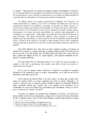 44
y a punto61
. Algo parecido me cuenta una religiosa italiana contemplativa: Estábamos
yo y la hermana María en un pueblecito de Valencia (Venezuela), viviendo unos días en
la casa del párroco, pues el pueblo no tenía párroco y el obispo nos había prestado la
casa hasta que encontráramos un terreno para construir el monasterio.
Sor María estaba en la capilla, preparando las antífonas de la liturgia, y yo
estaba preparando la comida. A las 10 de la mañana me llama para que oiga su
composición musical de la antífonas. El tiempo va pasando sin darme cuenta y yo
pienso en las vainitas, que todavía no he limpiado, en el agua que estará ya hirviendo...
Son las 11,30 y a las 12 tenemos el rezo de sexta y, después, la comida. Cuando regreso
preocupada a la cocina, me siento maravillada: las vainitas están preparadas y ya
cocinadas en el “punto justo”. Todo limpio y los deshechos en la bolsa de la basura, el
agua hirviendo... Me quedo estremecida. ¿Quién lo hizo, mientras yo estaba en la
capilla con la hermana María, si sólo estamos las dos de Comunidad y nadie ha podido
entrar? ¡Cómo le di las gracias a mi ángel, a quien siempre invoco! Estoy totalmente
segura de que fue él quien hizo de cocinero en esta oportunidad. ¡Gracias, ángel de mi
guarda!
San Isidro labrador iba a misa todos los días y dejaba el campo y los bueyes al
cuidado de los ángeles y, cuando regresaba, el trabajo estaba ya hecho. De modo que un
día su amo fue a ver qué pasaba, pues le habían dicho que Isidro iba a misa todos los
días y dejaba de trabajar. El amo vio, según algunos, a dos ángeles trabajando con los
bueyes y se quedó admirado.
El santo Padre Pío de Pietrelcina decía: Si la misión del ángel guardián es
grande, la del mío es ciertamente más grande, pues debe servirme de profesor y
explicarme otras lenguas62
.
En el caso de algunos santos confesores, el ángel les recordaba los pecados
olvidados de los penitentes como se cuenta, especialmente, en la vida de san Pío de
Pietrelcina y del santo cura de Ars.
En la vida de san Juan de Dios, y de otros santos, se refiere que, cuando estos
santos no podían realizar sus tareas ordinarias por estar en éxtasis, dedicados a la
oración o fuera de casa, su ángel les suplía y tomaba su figura. La Venerable María de
Jesús crucificado afirma que, cuando veía a los ángeles de las hermanas de su
Comunidad, los veía con la figura de las hermanas que custodiaban. Tenían su rostro,
pero con una gracia y belleza celestial63
.
Así pues, los ángeles nos pueden hacer infinidad de servicios y de hecho nos
hacen muchos más de los que imaginamos, aunque no los veamos ni seamos conscientes
de ello. A algunos santos, como a santa Gema Galgani, cuando estaba enferma, su ángel
61
Miracles de saint Gèrard Majella, Ed. Benedictines, p. 40.
62
Allegri, L`Evangile de Padre Pio, Ed. Médiaspaul, p. 136.
63
Vie de Soeur Marie de Jésus crucifié, Ed. saint Paul, 1927, p. 112.
 