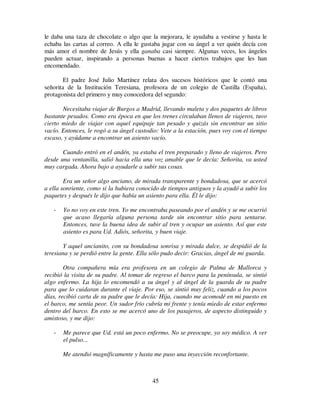45
le daba una taza de chocolate o algo que la mejorara, le ayudaba a vestirse y hasta le
echaba las cartas al correo. A ella le gustaba jugar con su ángel a ver quién decía con
más amor el nombre de Jesús y ella ganaba casi siempre. Algunas veces, los ángeles
pueden actuar, inspirando a personas buenas a hacer ciertos trabajos que les han
encomendado.
El padre José Julio Martínez relata dos sucesos históricos que le contó una
señorita de la Institución Teresiana, profesora de un colegio de Castilla (España),
protagonista del primero y muy conocedora del segundo:
Necesitaba viajar de Burgos a Madrid, llevando maleta y dos paquetes de libros
bastante pesados. Como era época en que los trenes circulaban llenos de viajeros, tuvo
cierto miedo de viajar con aquel equipaje tan pesado y quizás sin encontrar un sitio
vacío. Entonces, le rogó a su ángel custodio: Vete a la estación, pues voy con el tiempo
escaso, y ayúdame a encontrar un asiento vacío.
Cuando entró en el andén, ya estaba el tren preparado y lleno de viajeros. Pero
desde una ventanilla, salió hacia ella una voz amable que le decía: Señorita, va usted
muy cargada. Ahora bajo a ayudarle a subir sus cosas.
Era un señor algo anciano, de mirada transparente y bondadosa, que se acercó
a ella sonriente, como si la hubiera conocido de tiempos antiguos y la ayudó a subir los
paquetes y después le dijo que había un asiento para ella. Él le dijo:
- Yo no voy en este tren. Yo me encontraba paseando por el andén y se me ocurrió
que acaso llegaría alguna persona tarde sin encontrar sitio para sentarse.
Entonces, tuve la buena idea de subir al tren y ocupar un asiento. Así que este
asiento es para Ud. Adiós, señorita, y buen viaje.
Y aquel ancianito, con su bondadosa sonrisa y mirada dulce, se despidió de la
teresiana y se perdió entre la gente. Ella sólo pudo decir: Gracias, ángel de mi guarda.
Otra compañera mía era profesora en un colegio de Palma de Mallorca y
recibió la visita de su padre. Al tomar de regreso el barco para la península, se sintió
algo enfermo. La hija lo encomendó a su ángel y al ángel de la guarda de su padre
para que lo cuidaran durante el viaje. Por eso, se sintió muy feliz, cuando a los pocos
días, recibió carta de su padre que le decía: Hija, cuando me acomodé en mi puesto en
el barco, me sentía peor. Un sudor frío cubría mi frente y tenía miedo de estar enfermo
dentro del barco. En esto se me acercó uno de los pasajeros, de aspecto distinguido y
amistoso, y me dijo:
- Me parece que Ud. está un poco enfermo. No se preocupe, yo soy médico. A ver
el pulso...
Me atendió magníficamente y hasta me puso una inyección reconfortante.
 