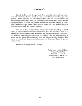 58
CONCLUSIÓN
Después de haber visto la importancia de la amistad con los ángeles, considero
que sería una buena decisión tomar en serio a estos hermanos nuestros, que tanto
pueden y desean ayudarnos. Su amistad no nos hará daño, sino todo lo contrario. Por
eso, debemos comenzar por hacer con ellos un pacto de amor y ayuda mutua. Después,
hacer el propósito de pensar más en ellos, saludarlos y ofrecerles muestras de cariño,
ofreciéndoles flores espirituales. Ellos se sentirán agradecidos y nos responderán con su
amor y ayuda más de lo que podemos imaginar.
Dios nos ha dado un ángel bueno para que nos cuide. Olvidarlo y no pedirle
ayuda es algo que va en contra de la voluntad de Dios. Allá los que no crean en su
existencia o duden de su eficiencia. Los santos nos hablan por su propia experiencia y
yo puedo dar testimonio de la eficacia de esta realidad. Ellos son tan reales como las
cosas que nos rodean. Ellos están más cerca que nuestros propios familiares. Ellos
nunca nos abandonan. Y, con mucha frecuencia, nos libran de peligros sin que nos
demos cuenta.
Saludos de mi ángel y saludos a tu ángel.
Tu hermano y amigo del Perú.
P. Ángel Peña O.A.R.
Parroquia La Caridad
Pueblo Libre-LIMA-PERÚ
Teléfono 461-5894
 