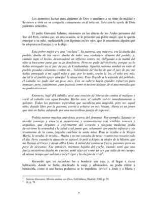 7
Los demonios luchan para alejarnos de Dios y atraernos a su reino de maldad y
llevarnos a vivir en su compañía eternamente en el infierno. Pero con la ayuda de Dios
podemos vencerlos.
El padre Giovanni Salerno, misionero en las alturas de los Andes peruanos del
Sur del Perú, cuenta que, en una ocasión, se le presentó una pobre mujer, que le quería
entregar a su niño, suplicándole con lágrimas en los ojos, que le encontrara alguien que
lo adoptara en Europa, y se lo dejó.
Esta pobre mujer era una “esclava”. Su patrona, una maestra, era la dueña del
pueblo, dueña de las vacas, dueña de todo: una verdadera déspota del pueblo; y,
cuando supo el hecho, desencadenó un infierno contra mí, obligando a la mamá del
niño a buscarme para que se lo devolviera. Pero no pude devolvérselo, porque ya lo
había entregado yo al juez de paz de Cotabambas. Aquella patrona sembró en todo el
pueblo pesadas calumnias contra mí... Valiéndome del hecho de que el juez de paz me
había entregado a mí aquel niño y que, por lo tanto, según la ley, el niño era mío,
decidí ir al pueblo (para arreglar la situación). Pero llegado a la entrada del poblado,
el caballo no pudo dar un paso más. Con su cabeza hacía grandes esfuerzos para
avanzar; pero, inútilmente, pues parecía como si tuviese delante de sí una muralla que
no podía atravesar.
Entonces, bajé del caballo, recé una oración de liberación contra el maligno y
rocié al caballo con agua bendita. Hecho esto, el caballo volvió inmediatamente a
galopar. Todas las personas esperaban que sucediera una tragedia, pero no: aquel
niño, dejado libre por la patrona, corrió a echarse en mis brazos. Ahora es un joven
que vive en Italia, adoptado por una maravillosa pareja de esposos1
.
Podría narrar muchas anécdotas acerca del demonio. Por ejemplo, Satanás se
ensañó conmigo y empezó a inquietarme y atormentarme con terribles temores y
angustias, que llegaron a enfermarme del corazón y ninguna medicina podía
devolverme la serenidad y la salud a tal punto que, solamente con mucho esfuerzo y sin
levantarme de la cama, lograba celebrar la santa misa. Pero le rezaba a la Virgen
María, le rezaba, le rezaba... Oraba y no me cansaba de rezar rosario tras rosario todo
el día. Pero, cuando la situación se agravó, le pedí a Alipio, el chofer de la Misión, que
me llevara al Cuzco y desde allí a Lima. A mitad del camino a Cuzco, paramos para un
poco de descanso. Fue entonces, mientras bajaba del coche, cuando sentí que una
fuerza misteriosa dejaba mi cuerpo; sentí algo así como un ser que salía de mi cuerpo,
al mismo tiempo que volvían a mí el vigor y la alegría de vivir2
.
Recuerdo que un sacerdote fue a bendecir una casa y, al llegar a cierta
habitación, donde se había practicado la ouija y adivinación, no podía entrar a
bendecirla, como si una fuerza poderosa se lo impidiera. Invocó a Jesús y a María y
1
Salerno Giovanni, Misión andina con Dios, Ed Edibesa, Madrid, 2002, p. 78.
2
ib. p. 79.
 