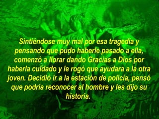 Sintiéndose muy mal por esa tragedia y pensando que pudo haberle pasado a ella, comenzó a llorar dando Gracias a Dios por haberla cuidado y le rogó que ayudara a la otra joven. Decidió ir a la estación de policía, pensó que podría reconocer al hombre y les dijo su historia.   