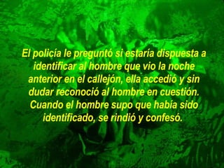 El policía le preguntó si estaría dispuesta a identificar al hombre que   vio la noche anterior en el callejón, ella accedió y sin dudar reconoció   al hombre en cuestión. Cuando el hombre supo que había sido   identificado, se rindió y confesó.   