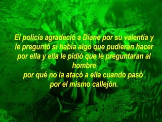 El policía agradeció a Diane por su valentía y le preguntó si había algo   que pudieran hacer por ella y ella le pidió que le preguntaran al hombre por qué no la atacó a ella cuando pasó  por el mismo callejón. 