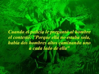 Cuando el policía le preguntó al hombre el contestó: "Porque ella no   estaba sola, había dos hombres altos caminando uno a cada lado de ella" 
