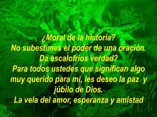 ¿Moral de la historia?
No subestimes el poder de una oración.
Da escalofríos verdad?
Para todos ustedes que significan algo
muy querido para mi, les deseo la paz y
júbilo de Dios.
La vela del amor, esperanza y amistad
 