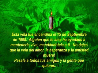 Esta vela fue encendida el 15 de Septiembre
de 1998. Alguien que te ama ha ayudado a
mantenerla viva, mandándotela a ti. No dejes
que la vela del amor, la esperanza y la amistad
muera!
Pásala a todos tus amigos y la gente que
quieres.
 