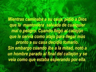 Mientras caminaba a su casa, pidió a Dios
que la mantuviera salvada de cualquier
mal o peligro. Cuando llegó al callejón
que le servía como atajo para llegar más
pronto a su casa decidió tomarlo.
Sin embargo cuando iba a la mitad, notó a
un hombre parado al final del callejón y se
veía como que estaba esperando por ella.
 
