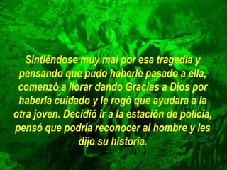 Sintiéndose muy mal por esa tragedia y
pensando que pudo haberle pasado a ella,
comenzó a llorar dando Gracias a Dios por
haberla cuidado y le rogó que ayudara a la
otra joven. Decidió ir a la estación de policía,
pensó que podría reconocer al hombre y les
dijo su historia.
 