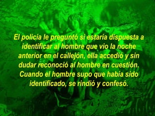 El policía le preguntó si estaría dispuesta a
identificar al hombre que vio la noche
anterior en el callejón, ella accedió y sin
dudar reconoció al hombre en cuestión.
Cuando el hombre supo que había sido
identificado, se rindió y confesó.
 