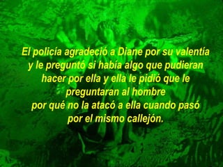 El policía agradeció a Diane por su valentía
y le preguntó si había algo que pudieran
hacer por ella y ella le pidió que le
preguntaran al hombre
por qué no la atacó a ella cuando pasó
por el mismo callejón.
 