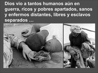 Dios vio a tantos humanos aún en guerra, ricos y pobres apartados, sanos y enfermos distantes, libres y esclavos separados … 